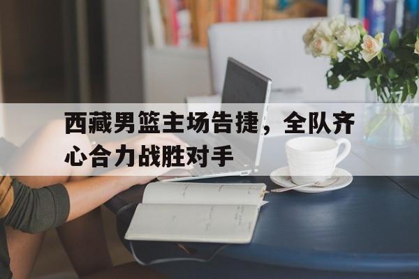 od体育竞技-关于西藏男篮主场告捷，全队齐心合力战胜对手的信息