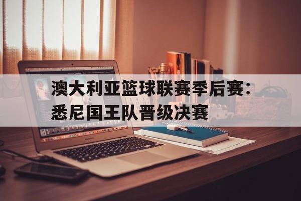 od体育官方登录入口-关于澳大利亚篮球联赛季后赛：悉尼国王队晋级决赛的信息